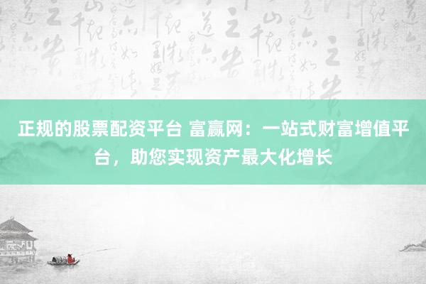 正规的股票配资平台 富赢网：一站式财富增值平台，助您实现资产最大化增长