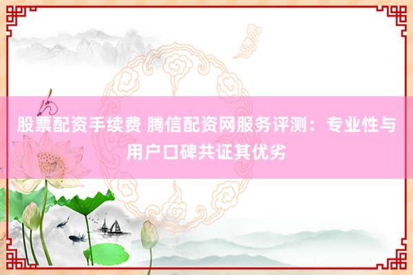 股票配资手续费 腾信配资网服务评测：专业性与用户口碑共证其优劣