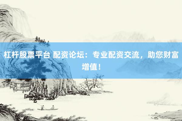 杠杆股票平台 配资论坛：专业配资交流，助您财富增值！