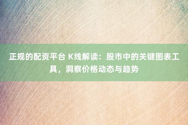 正规的配资平台 K线解读：股市中的关键图表工具，洞察价格动态与趋势