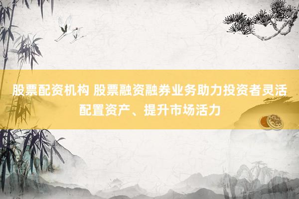 股票配资机构 股票融资融券业务助力投资者灵活配置资产、提升市场活力