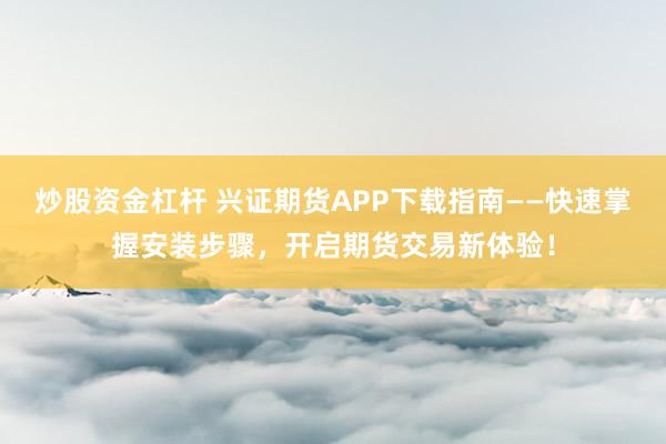 炒股资金杠杆 兴证期货APP下载指南——快速掌握安装步骤，开启期货交易新体验！