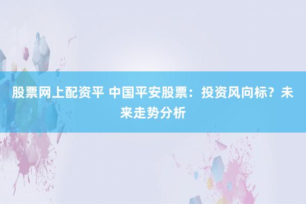 股票网上配资平 中国平安股票：投资风向标？未来走势分析