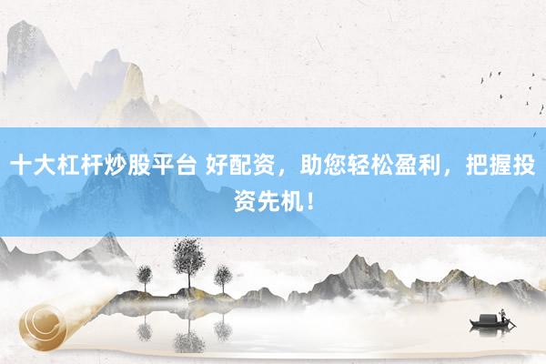 十大杠杆炒股平台 好配资，助您轻松盈利，把握投资先机！
