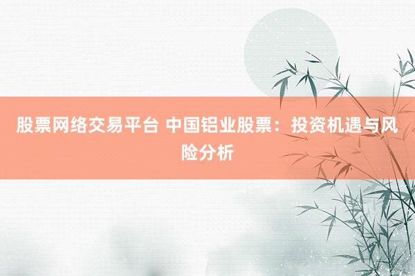 股票网络交易平台 中国铝业股票：投资机遇与风险分析