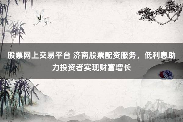 股票网上交易平台 济南股票配资服务，低利息助力投资者实现财富增长