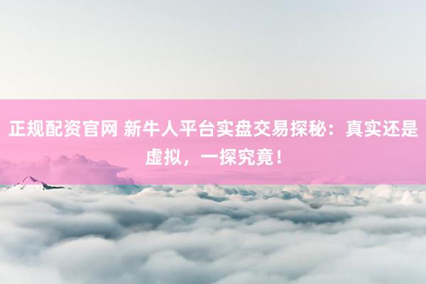 正规配资官网 新牛人平台实盘交易探秘：真实还是虚拟，一探究竟！