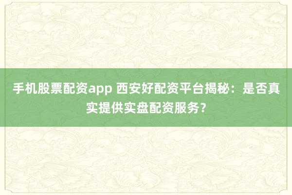 手机股票配资app 西安好配资平台揭秘：是否真实提供实盘配资服务？