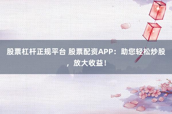 股票杠杆正规平台 股票配资APP：助您轻松炒股，放大收益！