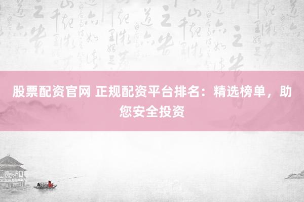 股票配资官网 正规配资平台排名：精选榜单，助您安全投资