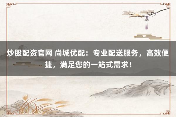炒股配资官网 尚城优配：专业配送服务，高效便捷，满足您的一站式需求！