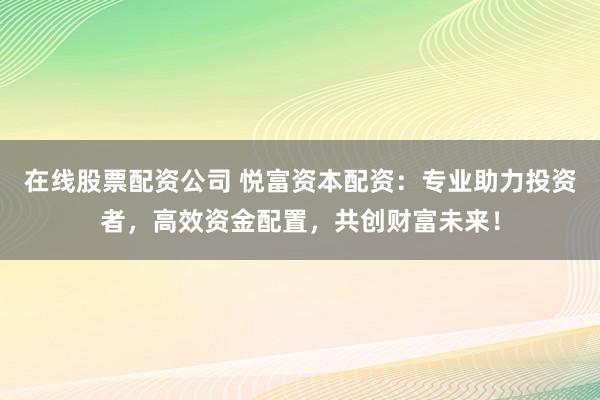 在线股票配资公司 悦富资本配资：专业助力投资者，高效资金配置，共创财富未来！