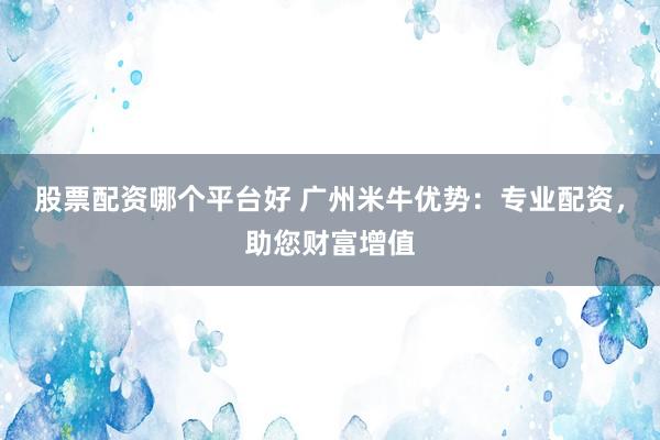 股票配资哪个平台好 广州米牛优势：专业配资，助您财富增值