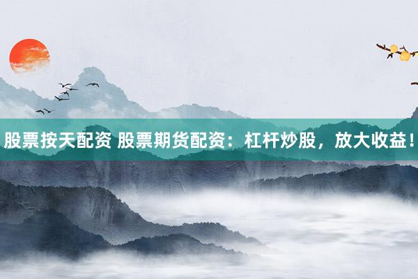 股票按天配资 股票期货配资：杠杆炒股，放大收益！