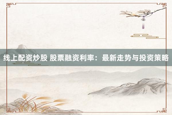 线上配资炒股 股票融资利率：最新走势与投资策略