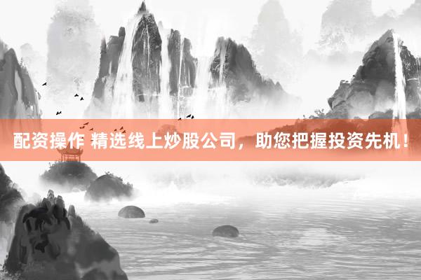 配资操作 精选线上炒股公司，助您把握投资先机！