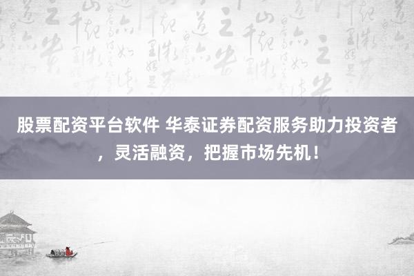 股票配资平台软件 华泰证券配资服务助力投资者，灵活融资，把握市场先机！