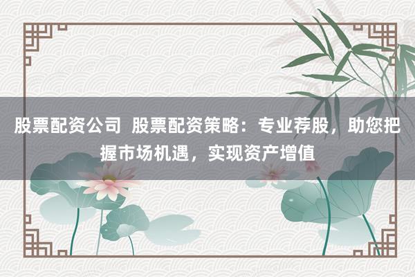 股票配资公司  股票配资策略：专业荐股，助您把握市场机遇，实现资产增值