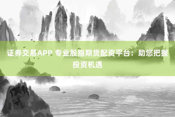 证券交易APP 专业股指期货配资平台：助您把握投资机遇