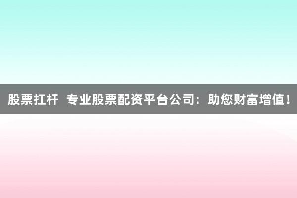 股票扛杆  专业股票配资平台公司：助您财富增值！