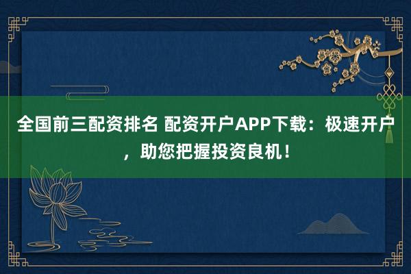 全国前三配资排名 配资开户APP下载：极速开户，助您把握投资良机！