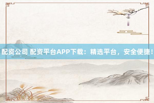 配资公司 配资平台APP下载：精选平台，安全便捷！