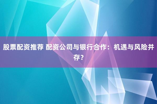 股票配资推荐 配资公司与银行合作：机遇与风险并存？