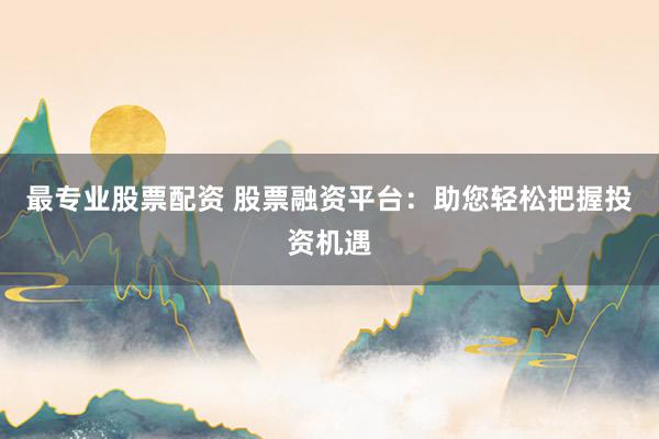 最专业股票配资 股票融资平台：助您轻松把握投资机遇
