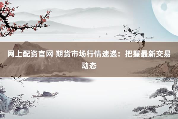 网上配资官网 期货市场行情速递：把握最新交易动态