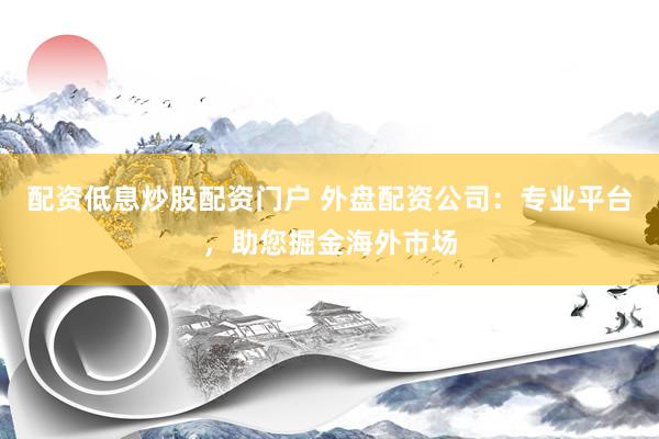 配资低息炒股配资门户 外盘配资公司：专业平台，助您掘金海外市场