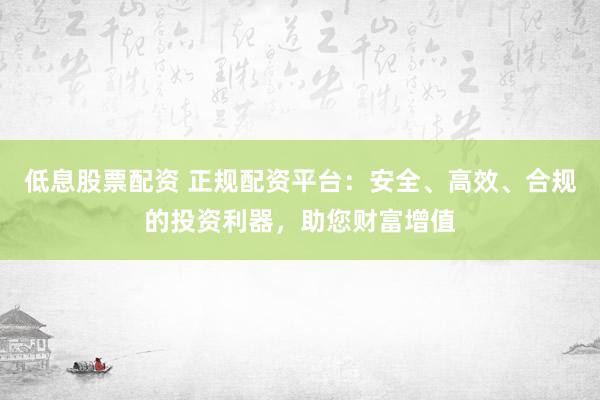低息股票配资 正规配资平台：安全、高效、合规的投资利器，助您财富增值
