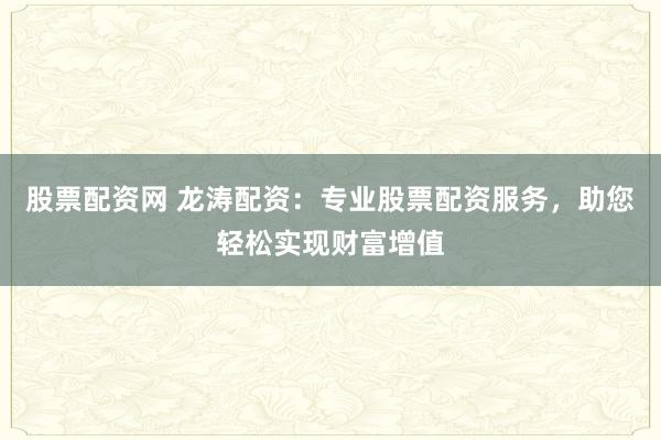 股票配资网 龙涛配资：专业股票配资服务，助您轻松实现财富增值
