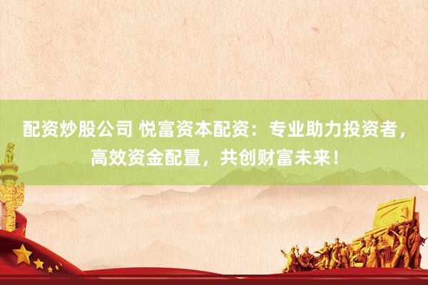 配资炒股公司 悦富资本配资：专业助力投资者，高效资金配置，共创财富未来！