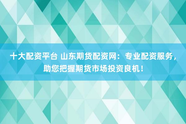 十大配资平台 山东期货配资网：专业配资服务，助您把握期货市场投资良机！