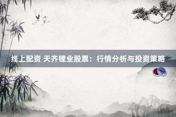 线上配资 天齐锂业股票：行情分析与投资策略