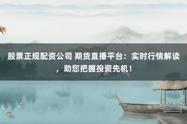 股票正规配资公司 期货直播平台：实时行情解读，助您把握投资先机！