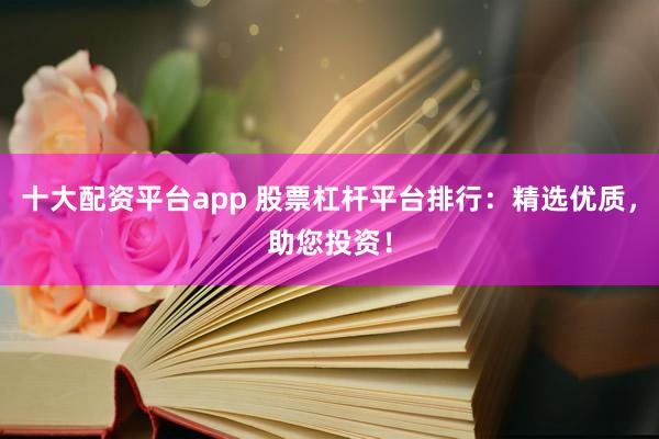 十大配资平台app 股票杠杆平台排行：精选优质，助您投资！
