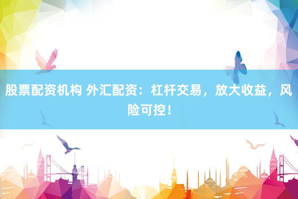 股票配资机构 外汇配资：杠杆交易，放大收益，风险可控！