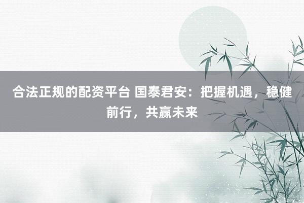 合法正规的配资平台 国泰君安：把握机遇，稳健前行，共赢未来