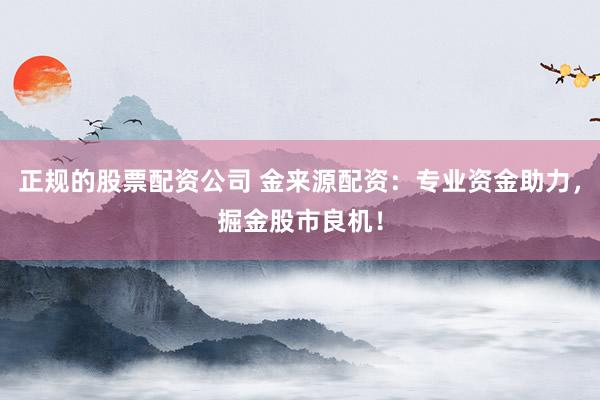正规的股票配资公司 金来源配资：专业资金助力，掘金股市良机！