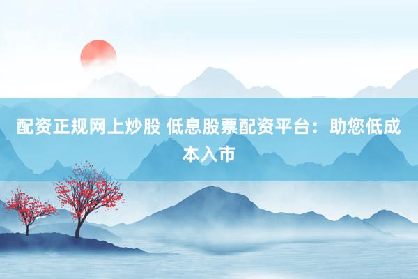 配资正规网上炒股 低息股票配资平台：助您低成本入市