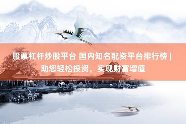 股票杠杆炒股平台 国内知名配资平台排行榜 | 助您轻松投资，实现财富增值