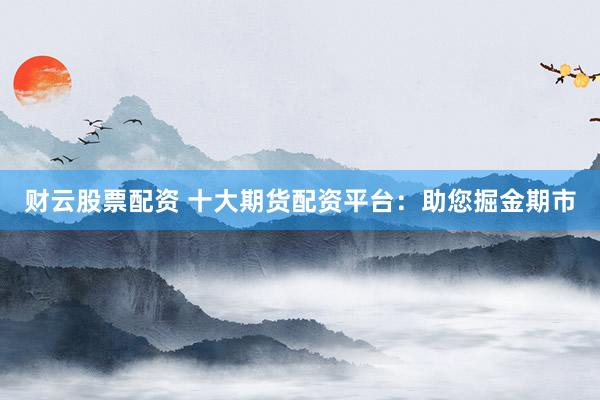 财云股票配资 十大期货配资平台：助您掘金期市