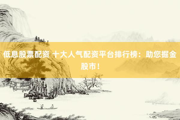 低息股票配资 十大人气配资平台排行榜：助您掘金股市！