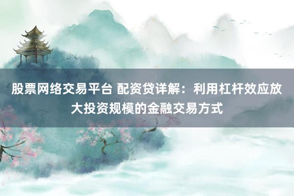 股票网络交易平台 配资贷详解：利用杠杆效应放大投资规模的金融交易方式