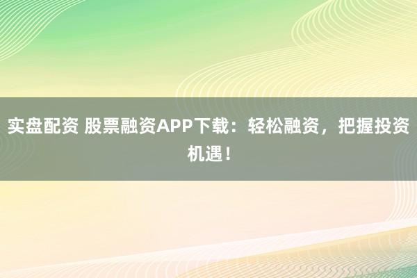 实盘配资 股票融资APP下载：轻松融资，把握投资机遇！