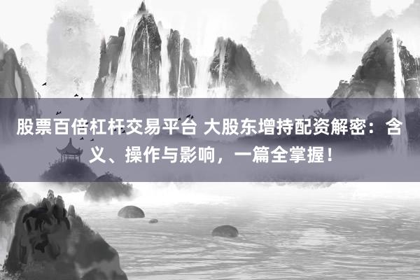 股票百倍杠杆交易平台 大股东增持配资解密：含义、操作与影响，一篇全掌握！