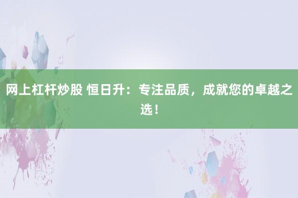 网上杠杆炒股 恒日升：专注品质，成就您的卓越之选！
