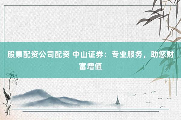 股票配资公司配资 中山证券：专业服务，助您财富增值