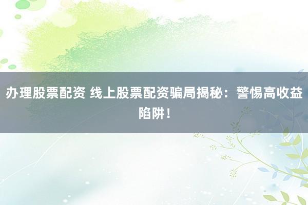 办理股票配资 线上股票配资骗局揭秘：警惕高收益陷阱！